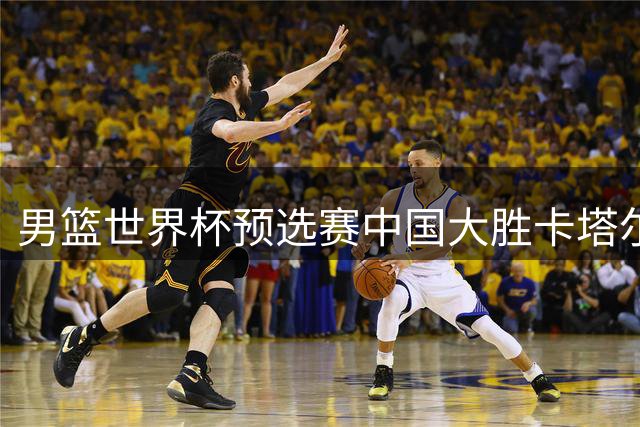 男篮世界杯预选赛中国大胜卡塔尔 杨瀚森表现抢眼